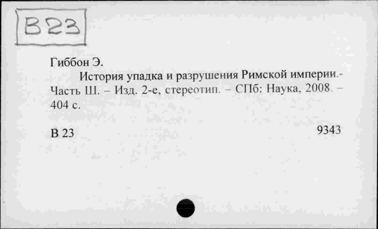 ﻿Гиббон Э.
История упадка и разрушения Римской империи Часть Ш. - Изд. 2-е, стереотип. - СПб: Наука. 2008 404 с.
В 23
9343